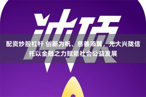 配资炒股杠杆 创新为帆、慈善添翼，光大兴陇信托以金融之力赋能社会公益发展