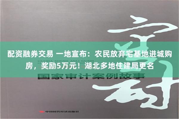 配资融券交易 一地宣布：农民放弃宅基地进城购房，奖励5万元！湖北多地住建局更名