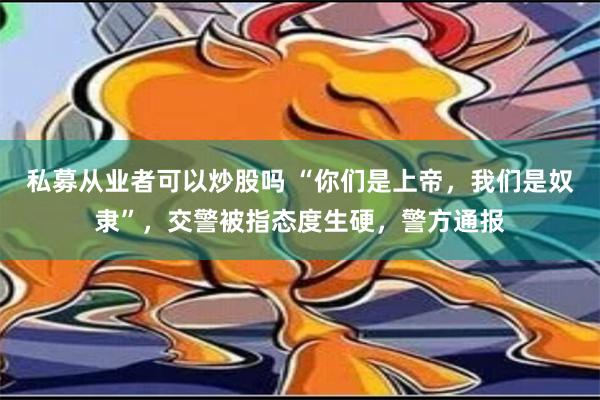 私募从业者可以炒股吗 “你们是上帝，我们是奴隶”，交警被指态度生硬，警方通报