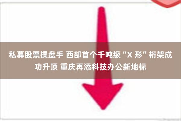 私募股票操盘手 西部首个千吨级“X 形”桁架成功升顶 重庆再添科技办公新地标