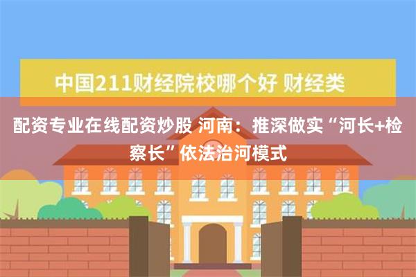 配资专业在线配资炒股 河南：推深做实“河长+检察长”依法治河模式