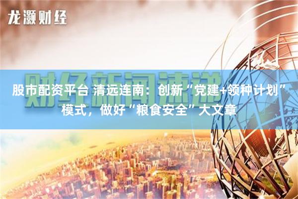 股市配资平台 清远连南：创新“党建+领种计划”模式，做好“粮食安全”大文章