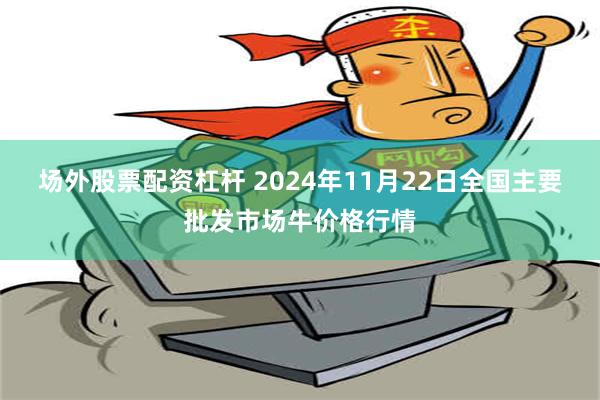 场外股票配资杠杆 2024年11月22日全国主要批发市场牛价格行情