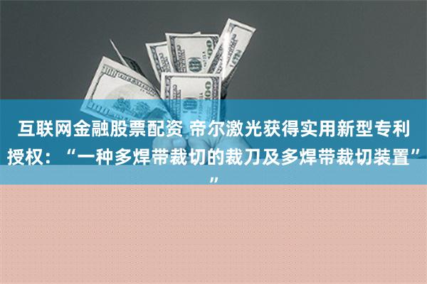 互联网金融股票配资 帝尔激光获得实用新型专利授权：“一种多焊带裁切的裁刀及多焊带裁切装置”