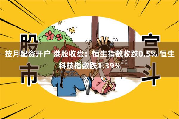 按月配资开户 港股收盘：恒生指数收跌0.5% 恒生科技指数跌1.39%