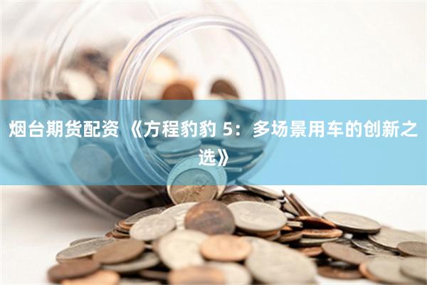 烟台期货配资 《方程豹豹 5：多场景用车的创新之选》