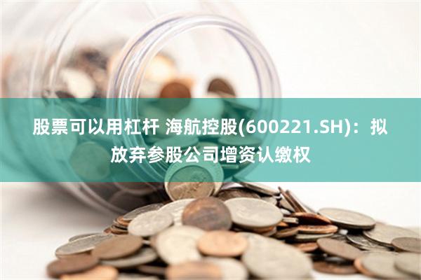 股票可以用杠杆 海航控股(600221.SH)：拟放弃参股公司增资认缴权